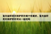 复方益肝灵片和护肝片哪个效果好，复方益肝灵片和护肝片可以一起吃吗