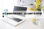 玉兰油哪款抗皱效果好，玉兰油哪个系列抗衰老