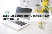 脑波音乐什么时候听效果好，脑波音乐什么时候听效果好一点