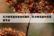 长沙哪家医院祛斑效果好，长沙哪家医院祛斑最专业