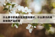 什么牌子的美白祛斑霜效果好，什么牌子的美白祛斑产品好用