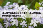 什么牌子的柔肤水补水效果好，什么品牌的柔肤水保湿补水性价比高