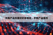 丰胸产品效果好的有哪些，丰胸产品推荐