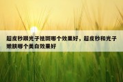 超皮秒跟光子祛斑哪个效果好，超皮秒和光子嫩肤哪个美白效果好