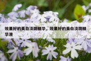 效果好的美白淡斑精华，效果好的美白淡斑精华液