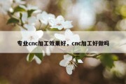 专业cnc加工效果好，cnc加工好做吗