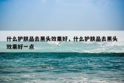 什么护肤品去黑头效果好，什么护肤品去黑头效果好一点