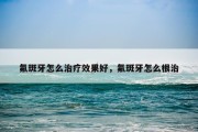 氟斑牙怎么治疗效果好，氟斑牙怎么根治