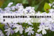 肺栓塞怎么治疗效果好，肺栓塞治疗的三种方法