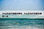 什么药治疗阳萎效果好，什么药治疗阳萎效果好一点