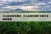 什么能祛斑效果好，什么祛斑效果好卡娜芝净颜调理霜