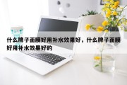 什么牌子面膜好用补水效果好，什么牌子面膜好用补水效果好的