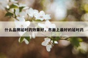 什么品牌延时药效果好，市面上最好的延时药