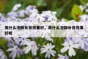 用什么泡脚补肾效果好，用什么泡脚补肾效果好呢