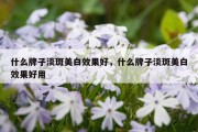 什么牌子淡斑美白效果好，什么牌子淡斑美白效果好用