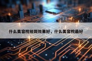 什么美容院祛斑效果好，什么美容院最好