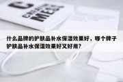 什么品牌的护肤品补水保湿效果好，哪个牌子护肤品补水保湿效果好又好用?