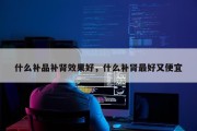什么补品补肾效果好，什么补肾最好又便宜