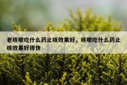 老咳嗽吃什么药止咳效果好，咳嗽吃什么药止咳效果好得快