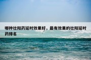 哪种壮阳药延时效果好，最有效果的壮阳延时药排名