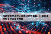 阿奇霉素早上吃还是晚上吃效果好，阿奇霉素是早上吃还是下午吃